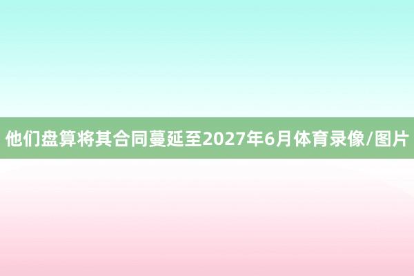 他们盘算将其合同蔓延至2027年6月体育录像/图片