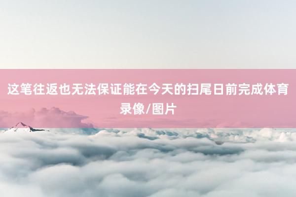 这笔往返也无法保证能在今天的扫尾日前完成体育录像/图片