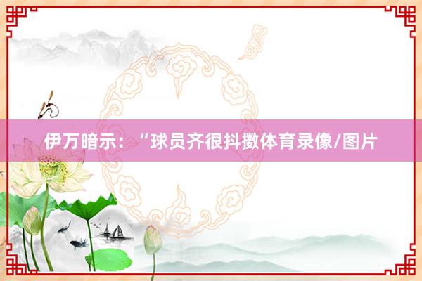 伊万暗示：“球员齐很抖擞体育录像/图片