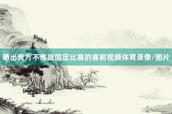 晒出我方不雅战国足比赛的赛前视频体育录像/图片