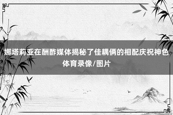 娜塔莉亚在酬酢媒体揭秘了佳耦俩的相配庆祝神色体育录像/图片
