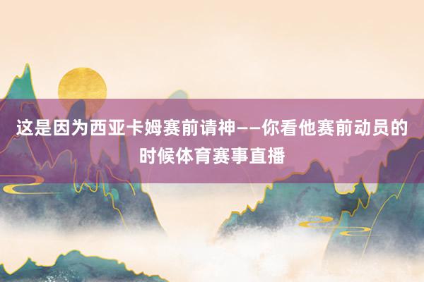 这是因为西亚卡姆赛前请神——你看他赛前动员的时候体育赛事直播