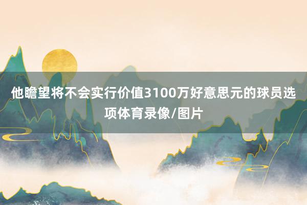 他瞻望将不会实行价值3100万好意思元的球员选项体育录像/图片