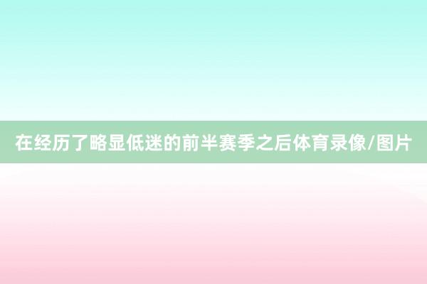 在经历了略显低迷的前半赛季之后体育录像/图片