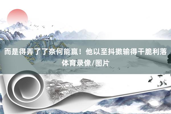 而是得弄了了奈何能赢!他以至抖擞输得干脆利落体育录像/图片