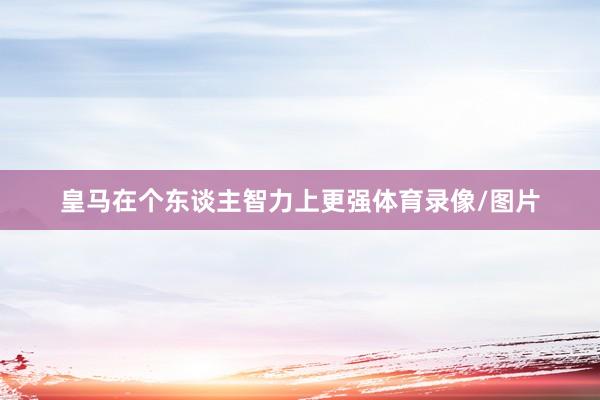 皇马在个东谈主智力上更强体育录像/图片