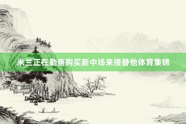 米兰正在勤奋购买新中场来接替他体育集锦