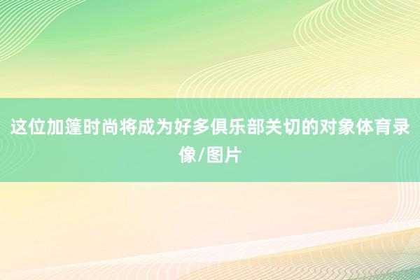 这位加篷时尚将成为好多俱乐部关切的对象体育录像/图片