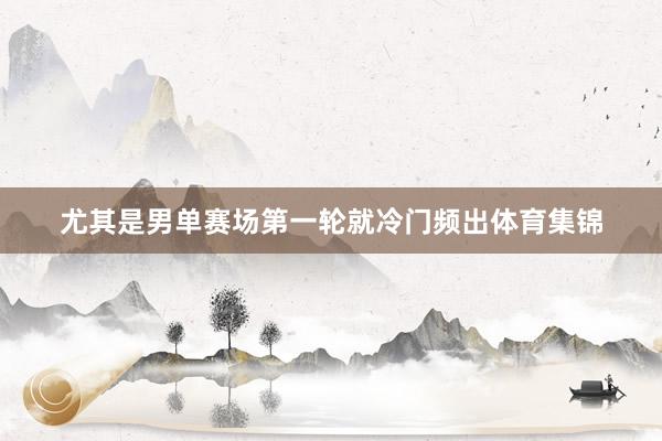 尤其是男单赛场第一轮就冷门频出体育集锦