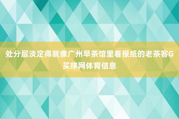 处分层淡定得就像广州早茶馆里看报纸的老茶客G买球网体育信息