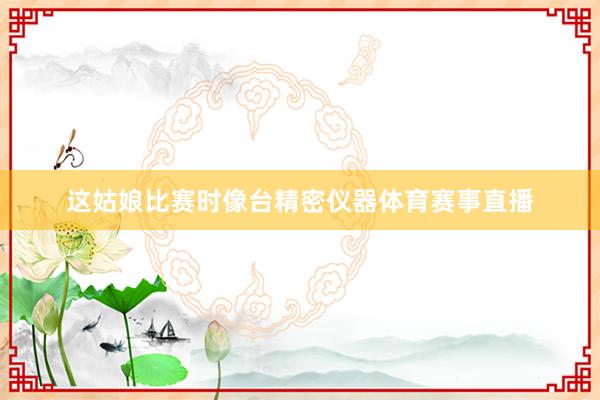 这姑娘比赛时像台精密仪器体育赛事直播