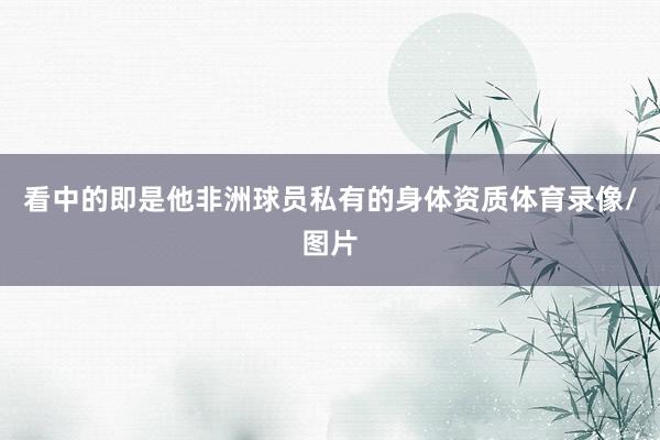 看中的即是他非洲球员私有的身体资质体育录像/图片