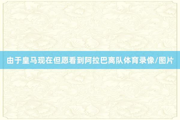 由于皇马现在但愿看到阿拉巴离队体育录像/图片