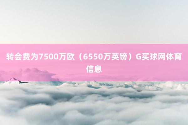 转会费为7500万欧(6550万英镑)G买球网体育信息