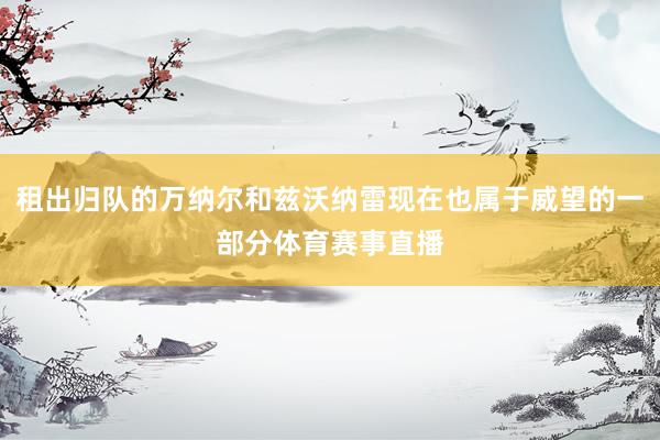 租出归队的万纳尔和兹沃纳雷现在也属于威望的一部分体育赛事直播