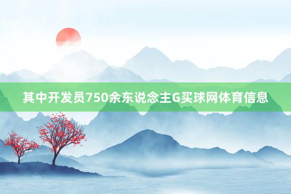 其中开发员750余东说念主G买球网体育信息