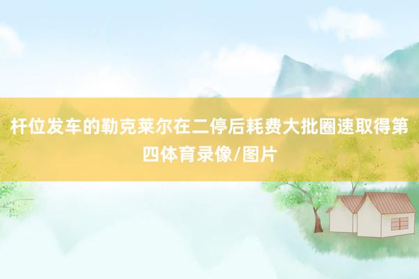 杆位发车的勒克莱尔在二停后耗费大批圈速取得第四体育录像/图片