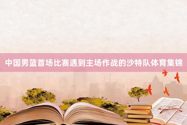 中国男篮首场比赛遇到主场作战的沙特队体育集锦