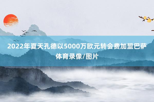 2022年夏天孔德以5000万欧元转会费加盟巴萨体育录像/图片