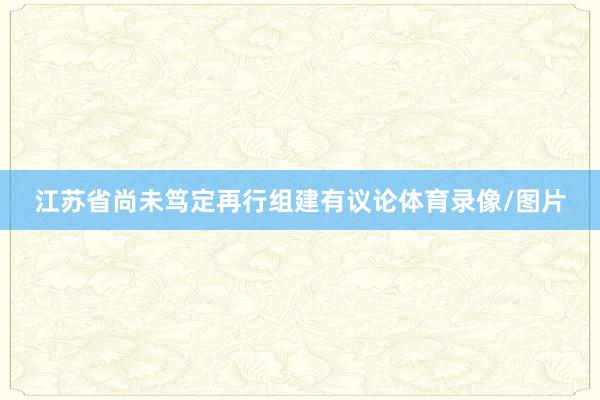 江苏省尚未笃定再行组建有议论体育录像/图片