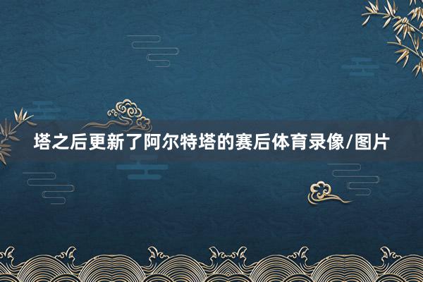 塔之后更新了阿尔特塔的赛后体育录像/图片