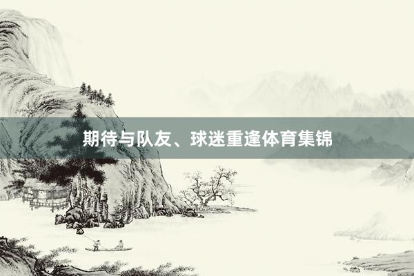 期待与队友、球迷重逢体育集锦